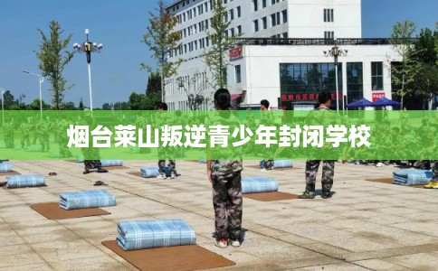 烟台莱山叛逆青少年封闭学校