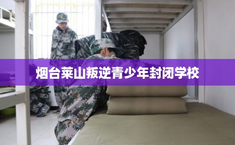 烟台莱山叛逆青少年封闭学校