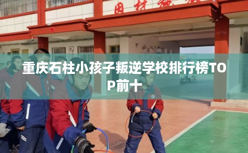 重庆石柱小孩子叛逆学校排行榜TOP前十