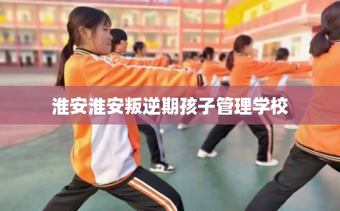 淮安淮安叛逆期孩子管理学校