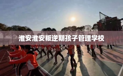 淮安淮安叛逆期孩子管理学校