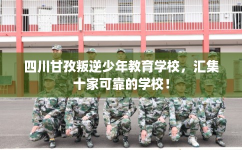 四川甘孜叛逆少年教育学校，汇集十家可靠的学校！