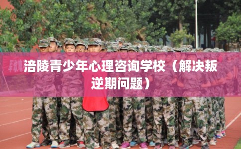 涪陵青少年心理咨询学校（解决叛逆期问题）