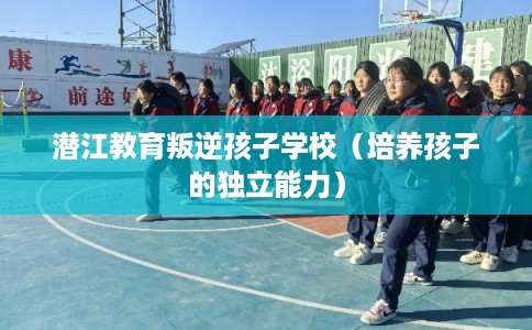 潜江教育叛逆孩子学校（培养孩子的独立能力）