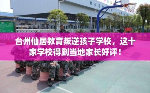 台州仙居教育叛逆孩子学校，这十家学校得到当地家长好评！