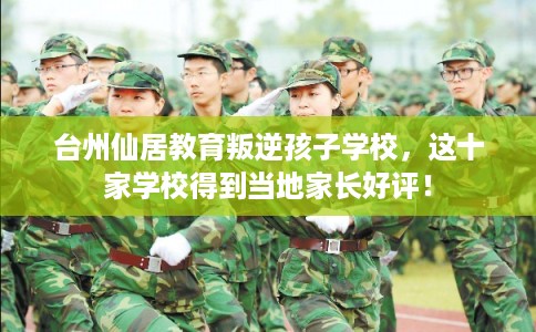 台州仙居教育叛逆孩子学校，这十家学校得到当地家长好评！