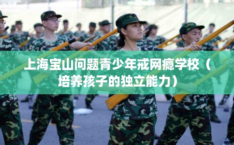 上海宝山问题青少年戒网瘾学校（培养孩子的独立能力）