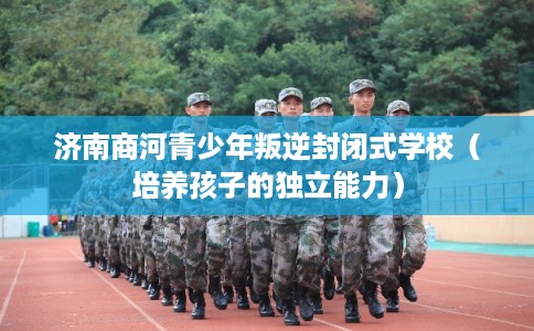 济南商河青少年叛逆封闭式学校（培养孩子的独立能力）