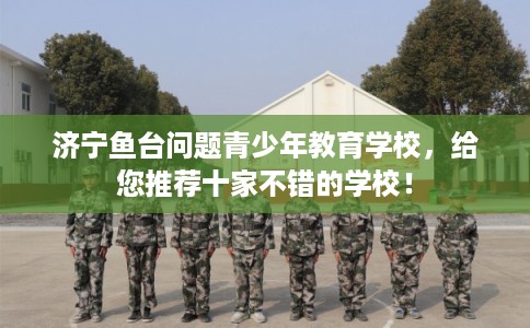 济宁鱼台问题青少年教育学校，给您推荐十家不错的学校！