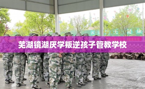 芜湖镜湖厌学叛逆孩子管教学校