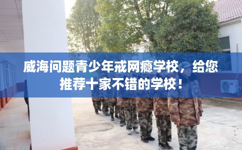 威海问题青少年戒网瘾学校，给您推荐十家不错的学校！