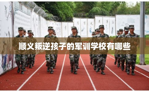 顺义叛逆孩子的军训学校有哪些