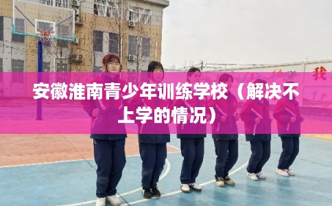 安徽淮南青少年训练学校（解决不上学的情况）