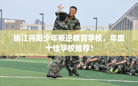 镇江丹阳少年叛逆教育学校，年度十佳学校推荐！