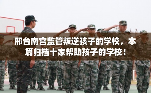邢台南宫监管叛逆孩子的学校，本篇归档十家帮助孩子的学校！