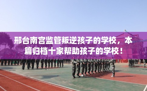 邢台南宫监管叛逆孩子的学校，本篇归档十家帮助孩子的学校！