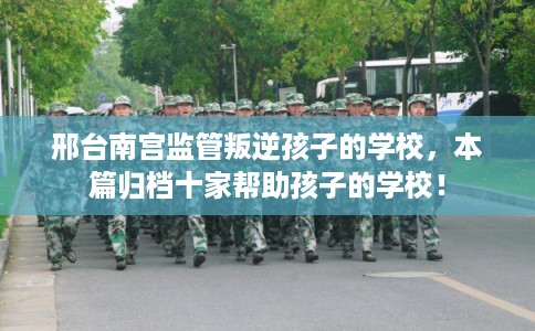 邢台南宫监管叛逆孩子的学校，本篇归档十家帮助孩子的学校！