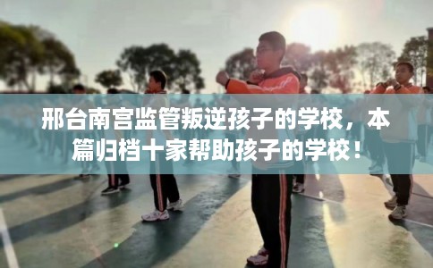 邢台南宫监管叛逆孩子的学校，本篇归档十家帮助孩子的学校！