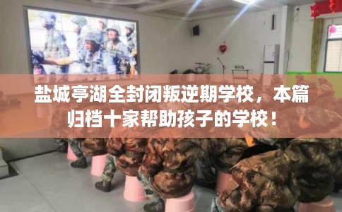 盐城亭湖全封闭叛逆期学校，本篇归档十家帮助孩子的学校！