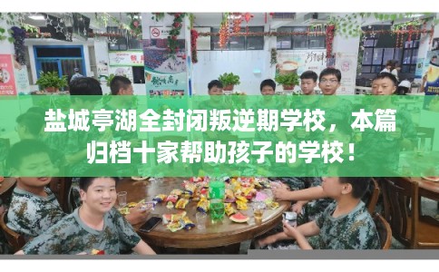 盐城亭湖全封闭叛逆期学校，本篇归档十家帮助孩子的学校！