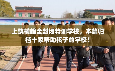 上饶横峰全封闭特训学校，本篇归档十家帮助孩子的学校！