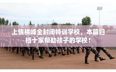 上饶横峰全封闭特训学校，本篇归档十家帮助孩子的学校！