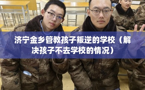 济宁金乡管教孩子叛逆的学校(解决孩子不去学校的情况) 济宁金乡管教孩子叛逆的学校(解决孩子不去学校的情况)