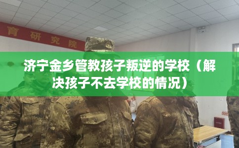 济宁金乡管教孩子叛逆的学校（解决孩子不去学校的情况）