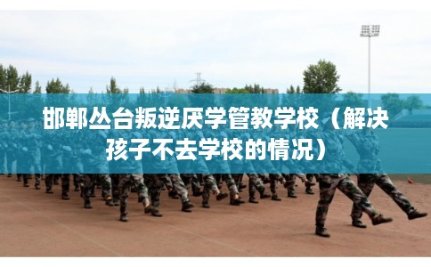 邯郸丛台叛逆厌学管教学校（解决孩子不去学校的情况）