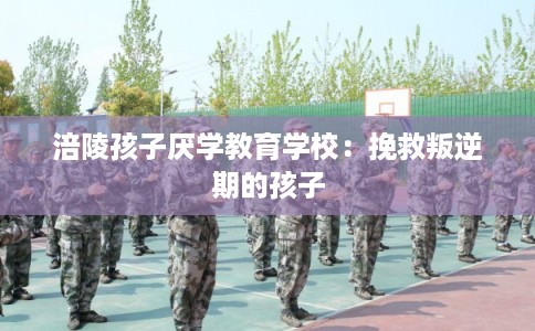 涪陵孩子厌学教育学校：挽救叛逆期的孩子