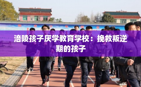 涪陵孩子厌学教育学校：挽救叛逆期的孩子