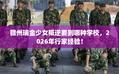 赣州瑞金少女叛逆要到哪种学校，2026年行家经验！