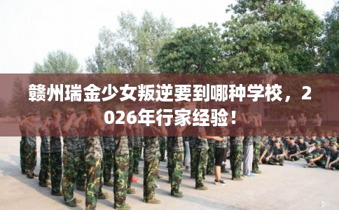 赣州瑞金少女叛逆要到哪种学校，2026年行家经验！