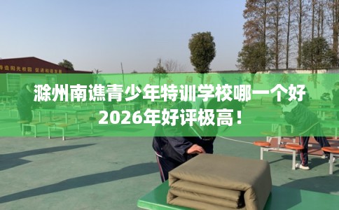 滁州南谯青少年特训学校哪一个好2026年好评极高！