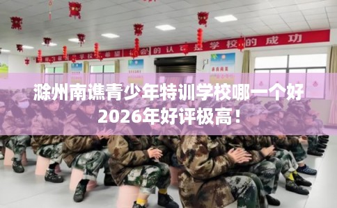 滁州南谯青少年特训学校哪一个好2026年好评极高！