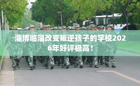 淄博临淄改变叛逆孩子的学校2026年好评极高！