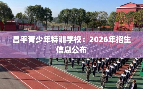 昌平青少年特训学校：2026年招生信息公布