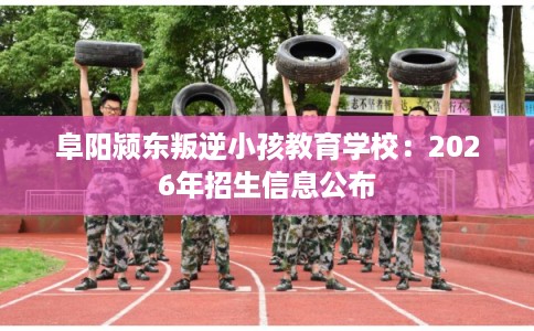 阜阳颍东叛逆小孩教育学校：2026年招生信息公布
