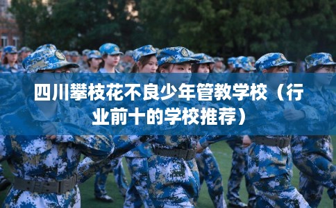 四川攀枝花不良少年管教学校（行业前十的学校推荐）