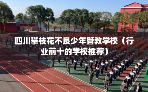 四川攀枝花不良少年管教学校（行业前十的学校推荐）