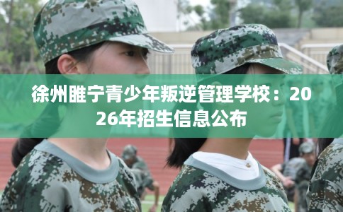徐州睢宁青少年叛逆管理学校：2026年招生信息公布