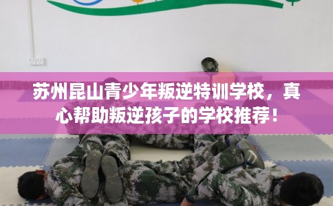 苏州昆山青少年叛逆特训学校，真心帮助叛逆孩子的学校推荐！