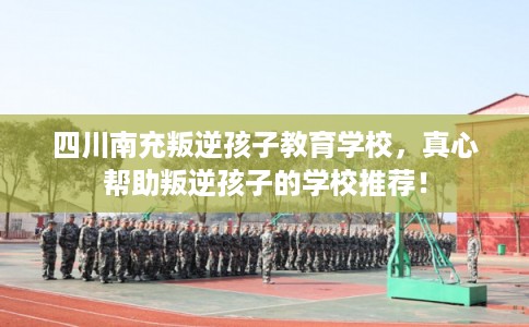 四川南充叛逆孩子教育学校，真心帮助叛逆孩子的学校推荐！