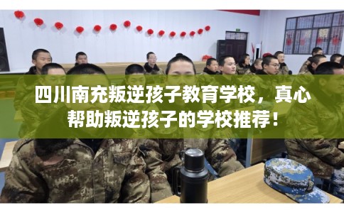 四川南充叛逆孩子教育学校，真心帮助叛逆孩子的学校推荐！