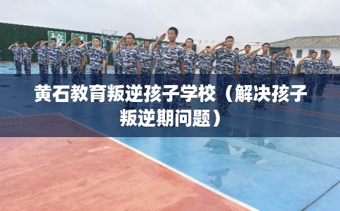 黄石教育叛逆孩子学校（解决孩子叛逆期问题）