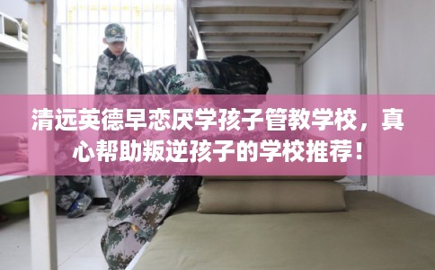 清远英德早恋厌学孩子管教学校，真心帮助叛逆孩子的学校推荐！