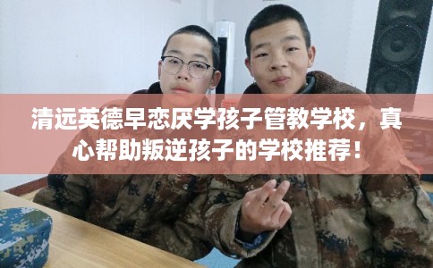 清远英德早恋厌学孩子管教学校，真心帮助叛逆孩子的学校推荐！