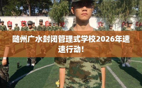 随州广水封闭管理式学校2026年速速行动!