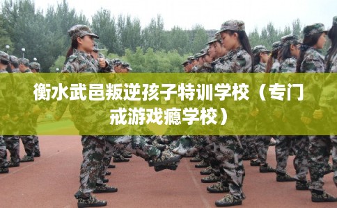 衡水武邑叛逆孩子特训学校（专门戒游戏瘾学校）