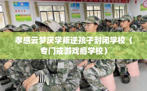 孝感云梦厌学叛逆孩子封闭学校（专门戒游戏瘾学校）